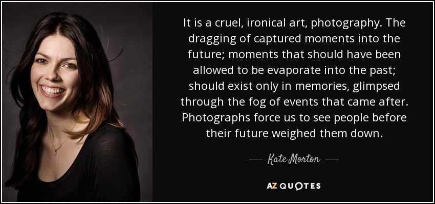 It is a cruel, ironical art, photography. The dragging of captured moments into the future; moments that should have been allowed to be evaporate into the past; should exist only in memories, glimpsed through the fog of events that came after. Photographs force us to see people before their future weighed them down. - Kate Morton