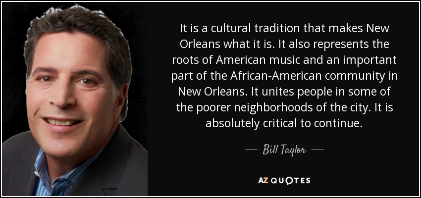 It is a cultural tradition that makes New Orleans what it is. It also represents the roots of American music and an important part of the African-American community in New Orleans. It unites people in some of the poorer neighborhoods of the city. It is absolutely critical to continue. - Bill Taylor
