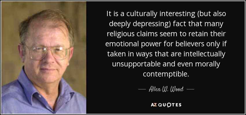 It is a culturally interesting (but also deeply depressing) fact that many religious claims seem to retain their emotional power for believers only if taken in ways that are intellectually unsupportable and even morally contemptible. - Allen W. Wood