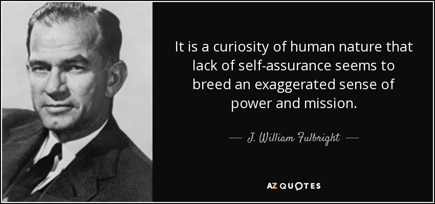 It is a curiosity of human nature that lack of self-assurance seems to breed an exaggerated sense of power and mission. - J. William Fulbright