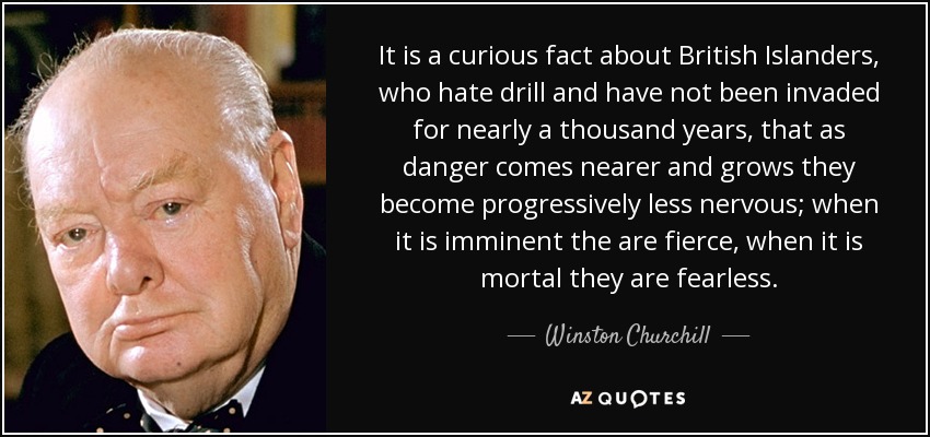 It is a curious fact about British Islanders, who hate drill and have not been invaded for nearly a thousand years, that as danger comes nearer and grows they become progressively less nervous; when it is imminent the are fierce, when it is mortal they are fearless. - Winston Churchill