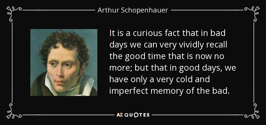 It is a curious fact that in bad days we can very vividly recall the good time that is now no more; but that in good days, we have only a very cold and imperfect memory of the bad. - Arthur Schopenhauer