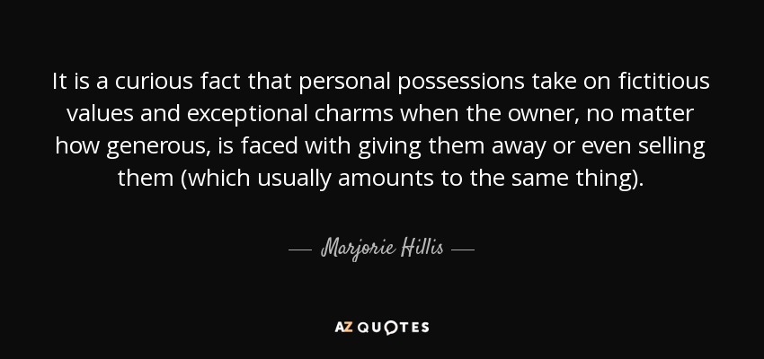 It is a curious fact that personal possessions take on fictitious values and exceptional charms when the owner, no matter how generous, is faced with giving them away or even selling them (which usually amounts to the same thing). - Marjorie Hillis