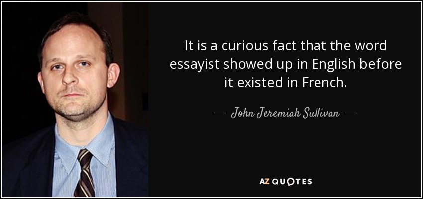 It is a curious fact that the word essayist showed up in English before it existed in French. - John Jeremiah Sullivan