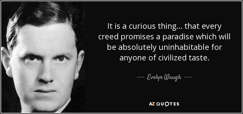 It is a curious thing... that every creed promises a paradise which will be absolutely uninhabitable for anyone of civilized taste. - Evelyn Waugh