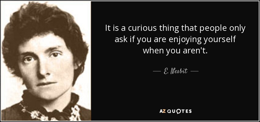 It is a curious thing that people only ask if you are enjoying yourself when you aren't. - E. Nesbit