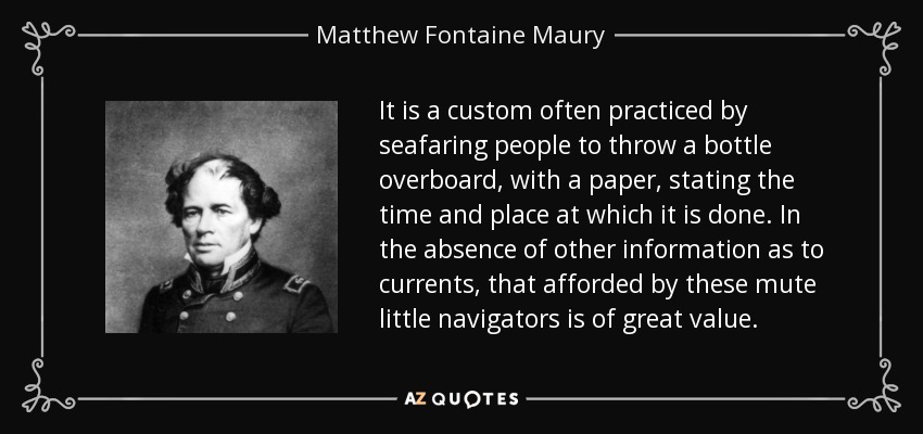 It is a custom often practiced by seafaring people to throw a bottle overboard, with a paper, stating the time and place at which it is done. In the absence of other information as to currents, that afforded by these mute little navigators is of great value. - Matthew Fontaine Maury