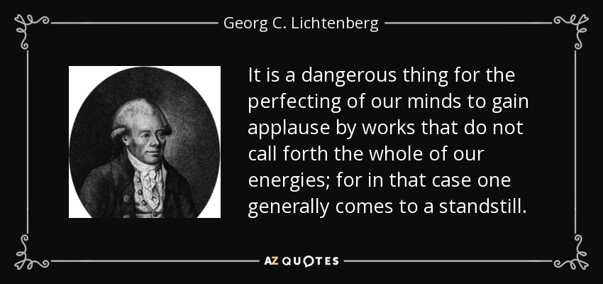 It is a dangerous thing for the perfecting of our minds to gain applause by works that do not call forth the whole of our energies; for in that case one generally comes to a standstill. - Georg C. Lichtenberg