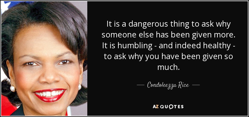 It is a dangerous thing to ask why someone else has been given more. It is humbling - and indeed healthy - to ask why you have been given so much. - Condoleezza Rice