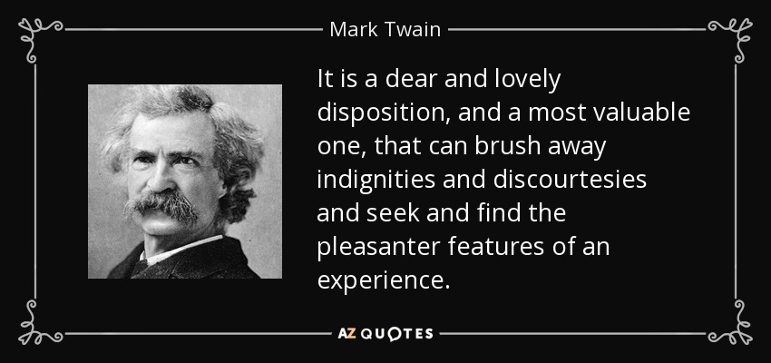 It is a dear and lovely disposition, and a most valuable one, that can brush away indignities and discourtesies and seek and find the pleasanter features of an experience. - Mark Twain