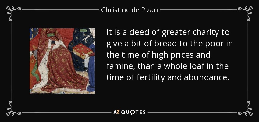 It is a deed of greater charity to give a bit of bread to the poor in the time of high prices and famine, than a whole loaf in the time of fertility and abundance. - Christine de Pizan