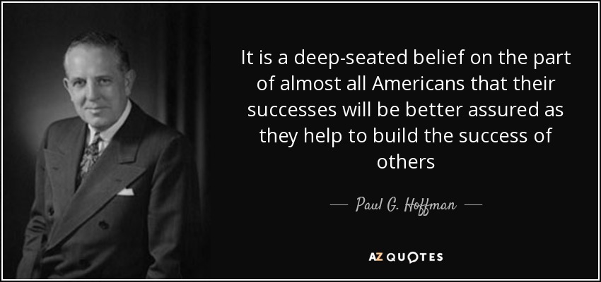 It is a deep-seated belief on the part of almost all Americans that their successes will be better assured as they help to build the success of others - Paul G. Hoffman