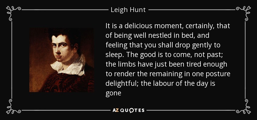 It is a delicious moment, certainly, that of being well nestled in bed, and feeling that you shall drop gently to sleep. The good is to come, not past; the limbs have just been tired enough to render the remaining in one posture delightful; the labour of the day is gone - Leigh Hunt