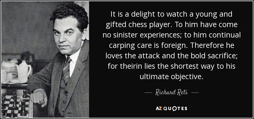 It is a delight to watch a young and gifted chess player. To him have come no sinister experiences; to him continual carping care is foreign. Therefore he loves the attack and the bold sacrifice; for theirin lies the shortest way to his ultimate objective. - Richard Reti