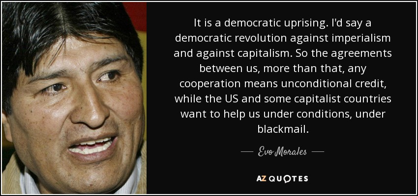 It is a democratic uprising. I'd say a democratic revolution against imperialism and against capitalism. So the agreements between us, more than that, any cooperation means unconditional credit, while the US and some capitalist countries want to help us under conditions, under blackmail. - Evo Morales