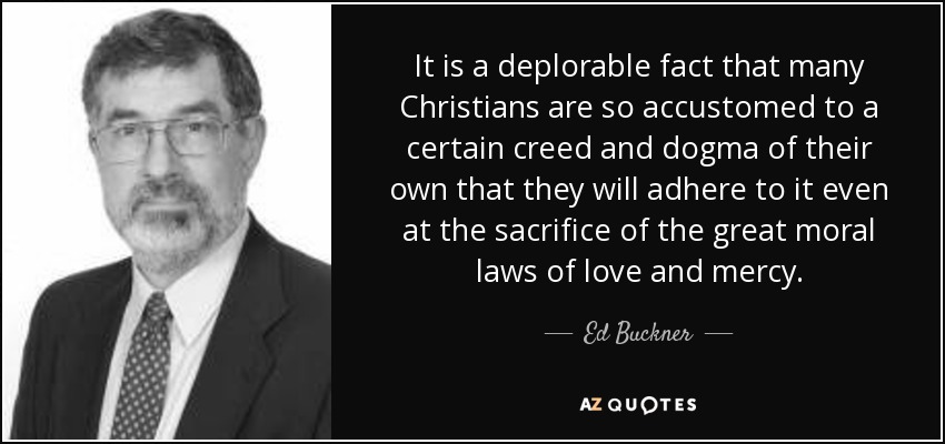 It is a deplorable fact that many Christians are so accustomed to a certain creed and dogma of their own that they will adhere to it even at the sacrifice of the great moral laws of love and mercy. - Ed Buckner