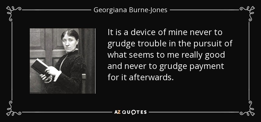 It is a device of mine never to grudge trouble in the pursuit of what seems to me really good and never to grudge payment for it afterwards. - Georgiana Burne-Jones
