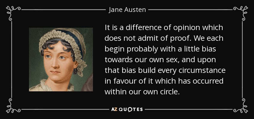 It is a difference of opinion which does not admit of proof. We each begin probably with a little bias towards our own sex, and upon that bias build every circumstance in favour of it which has occurred within our own circle. - Jane Austen