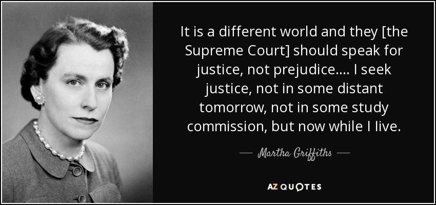 It is a different world and they [the Supreme Court] should speak for justice, not prejudice.... I seek justice, not in some distant tomorrow, not in some study commission, but now while I Iive. - Martha Griffiths