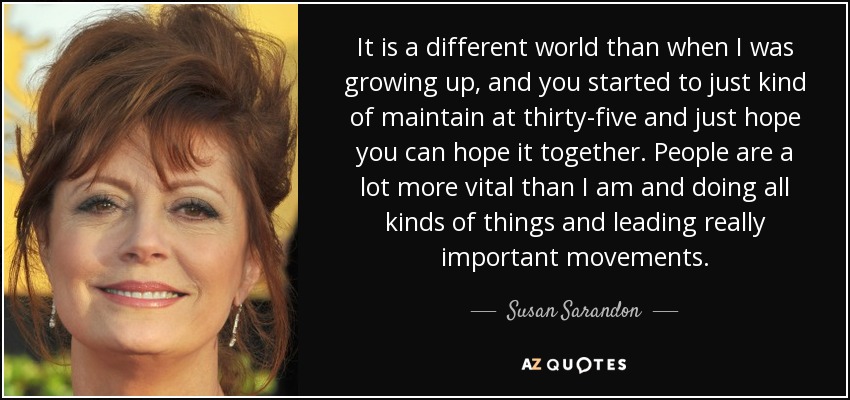 It is a different world than when I was growing up, and you started to just kind of maintain at thirty-five and just hope you can hope it together. People are a lot more vital than I am and doing all kinds of things and leading really important movements. - Susan Sarandon
