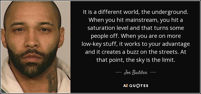 It is a different world, the underground. When you hit mainstream, you hit a saturation level and that turns some people off. When you are on more low-key stuff, it works to your advantage and it creates a buzz on the streets. At that point, the sky is the limit. - Joe Budden