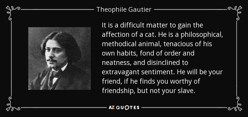 It is a difficult matter to gain the affection of a cat. He is a philosophical, methodical animal, tenacious of his own habits, fond of order and neatness, and disinclined to extravagant sentiment. He will be your friend, if he finds you worthy of friendship, but not your slave. - Theophile Gautier