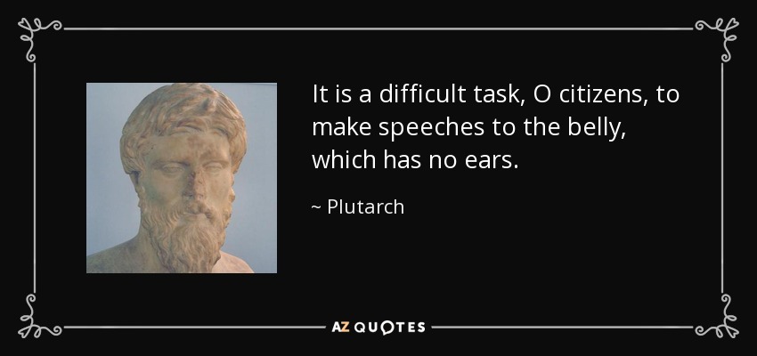 It is a difficult task, O citizens, to make speeches to the belly, which has no ears. - Plutarch