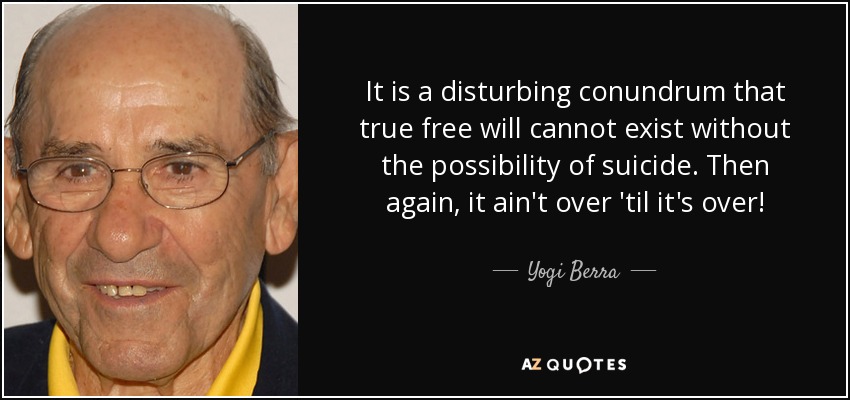 It is a disturbing conundrum that true free will cannot exist without the possibility of suicide. Then again, it ain't over 'til it's over! - Yogi Berra