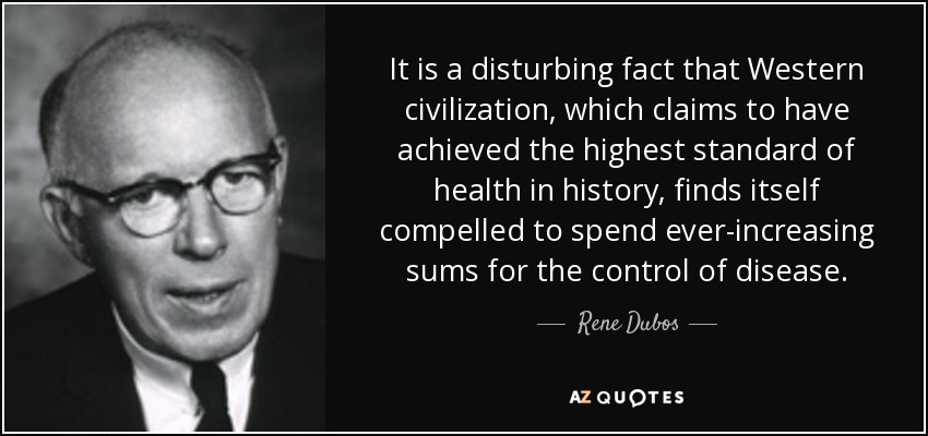 It is a disturbing fact that Western civilization, which claims to have achieved the highest standard of health in history, finds itself compelled to spend ever-increasing sums for the control of disease. - Rene Dubos