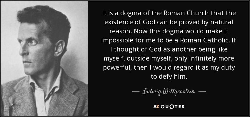 It is a dogma of the Roman Church that the existence of God can be proved by natural reason. Now this dogma would make it impossible for me to be a Roman Catholic. If I thought of God as another being like myself, outside myself, only infinitely more powerful, then I would regard it as my duty to defy him. - Ludwig Wittgenstein