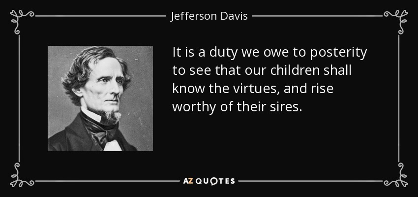 It is a duty we owe to posterity to see that our children shall know the virtues, and rise worthy of their sires. - Jefferson Davis