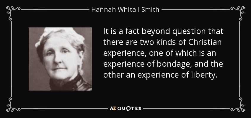 It is a fact beyond question that there are two kinds of Christian experience, one of which is an experience of bondage, and the other an experience of liberty. - Hannah Whitall Smith