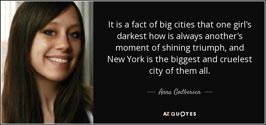 It is a fact of big cities that one girl's darkest how is always another's moment of shining triumph, and New York is the biggest and cruelest city of them all. - Anna Godbersen
