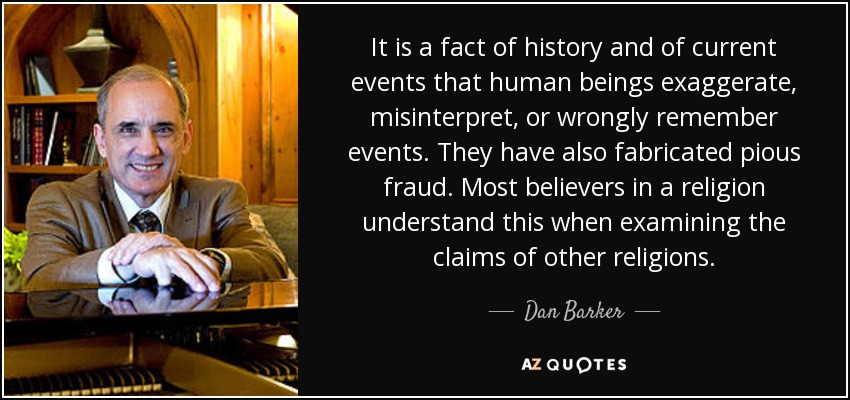It is a fact of history and of current events that human beings exaggerate, misinterpret, or wrongly remember events. They have also fabricated pious fraud. Most believers in a religion understand this when examining the claims of other religions. - Dan Barker