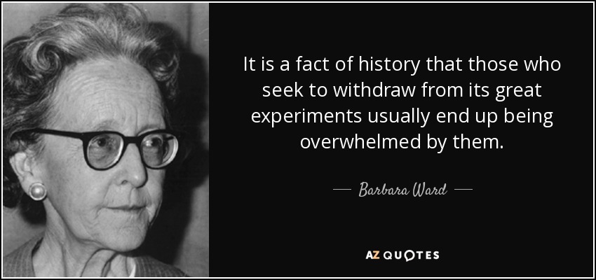 It is a fact of history that those who seek to withdraw from its great experiments usually end up being overwhelmed by them. - Barbara Ward, Baroness Jackson of Lodsworth