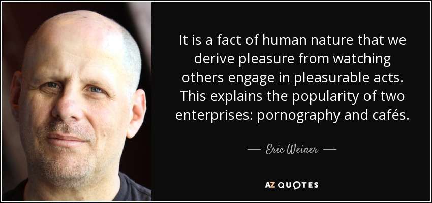 It is a fact of human nature that we derive pleasure from watching others engage in pleasurable acts. This explains the popularity of two enterprises: pornography and cafés. - Eric Weiner