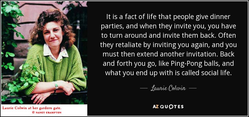 It is a fact of life that people give dinner parties, and when they invite you, you have to turn around and invite them back. Often they retaliate by inviting you again, and you must then extend another invitation. Back and forth you go, like Ping-Pong balls, and what you end up with is called social life. - Laurie Colwin