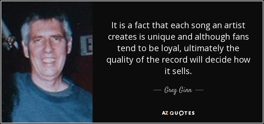 It is a fact that each song an artist creates is unique and although fans tend to be loyal, ultimately the quality of the record will decide how it sells. - Greg Ginn