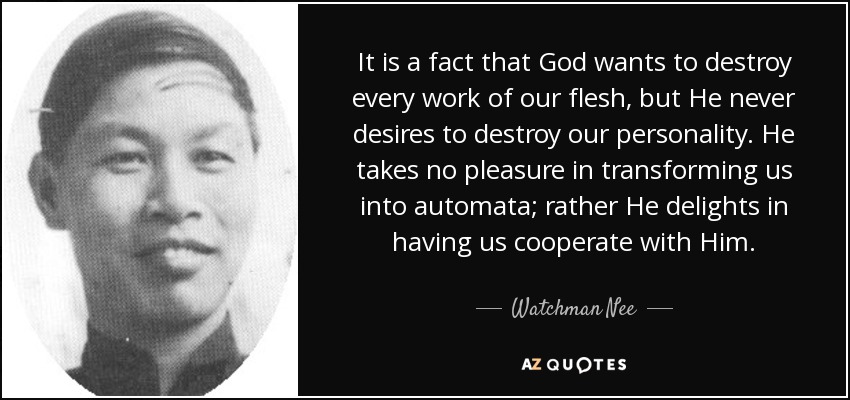 It is a fact that God wants to destroy every work of our flesh, but He never desires to destroy our personality. He takes no pleasure in transforming us into automata; rather He delights in having us cooperate with Him. - Watchman Nee