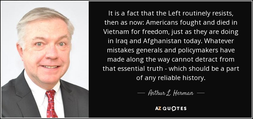 It is a fact that the Left routinely resists, then as now: Americans fought and died in Vietnam for freedom, just as they are doing in Iraq and Afghanistan today. Whatever mistakes generals and policymakers have made along the way cannot detract from that essential truth - which should be a part of any reliable history. - Arthur L. Herman
