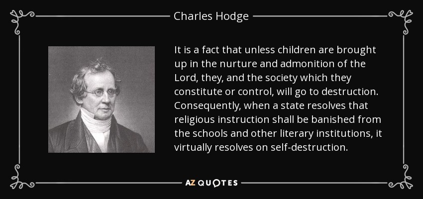 It is a fact that unless children are brought up in the nurture and admonition of the Lord, they, and the society which they constitute or control, will go to destruction. Consequently, when a state resolves that religious instruction shall be banished from the schools and other literary institutions, it virtually resolves on self-destruction. - Charles Hodge
