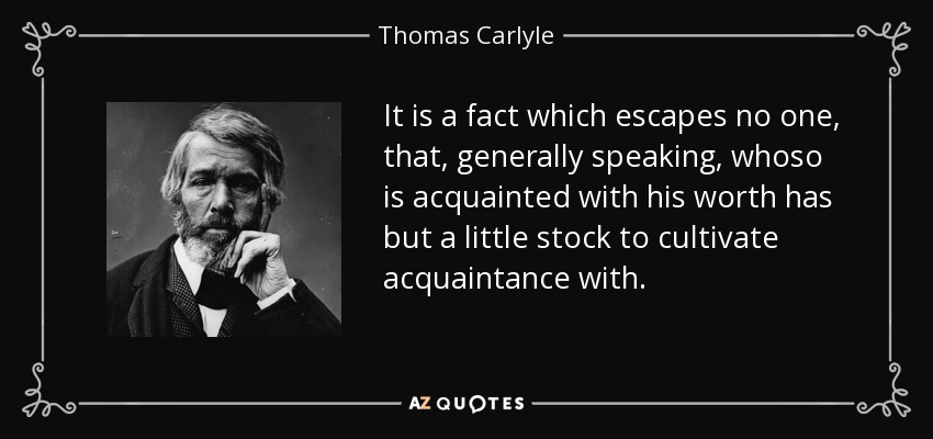 It is a fact which escapes no one, that, generally speaking, whoso is acquainted with his worth has but a little stock to cultivate acquaintance with. - Thomas Carlyle