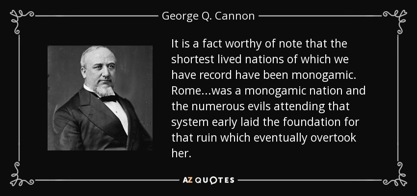 It is a fact worthy of note that the shortest lived nations of which we have record have been monogamic. Rome...was a monogamic nation and the numerous evils attending that system early laid the foundation for that ruin which eventually overtook her. - George Q. Cannon