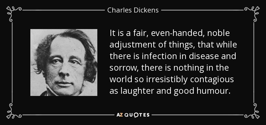 It is a fair, even-handed, noble adjustment of things, that while there is infection in disease and sorrow, there is nothing in the world so irresistibly contagious as laughter and good humour. - Charles Dickens
