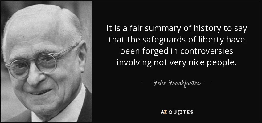 It is a fair summary of history to say that the safeguards of liberty have been forged in controversies involving not very nice people. - Felix Frankfurter