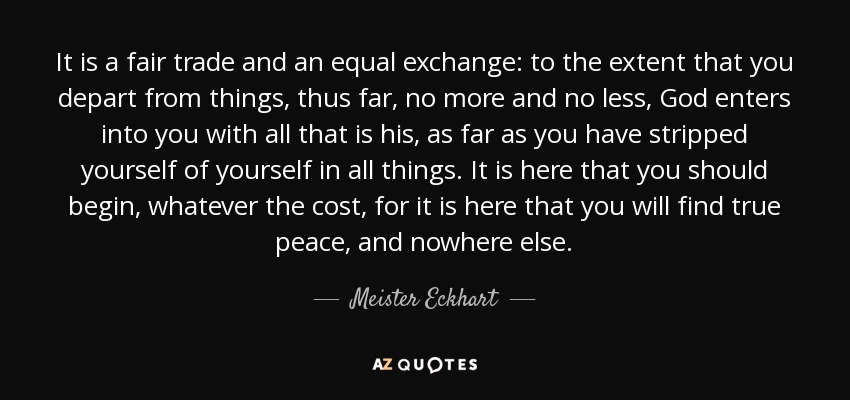 It is a fair trade and an equal exchange: to the extent that you depart from things, thus far, no more and no less, God enters into you with all that is his, as far as you have stripped yourself of yourself in all things. It is here that you should begin, whatever the cost, for it is here that you will find true peace, and nowhere else. - Meister Eckhart