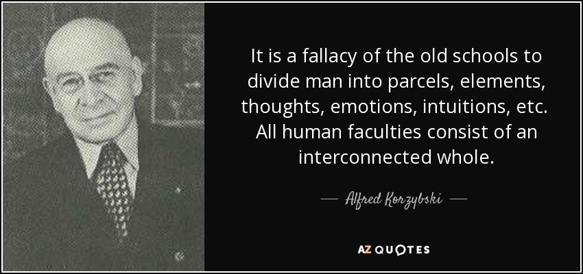 It is a fallacy of the old schools to divide man into parcels, elements, thoughts, emotions, intuitions, etc. All human faculties consist of an interconnected whole. - Alfred Korzybski