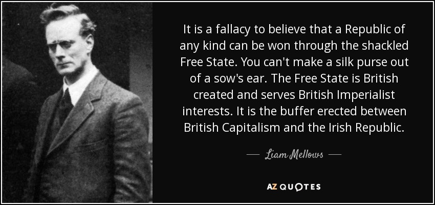 It is a fallacy to believe that a Republic of any kind can be won through the shackled Free State. You can't make a silk purse out of a sow's ear. The Free State is British created and serves British Imperialist interests. It is the buffer erected between British Capitalism and the Irish Republic. - Liam Mellows