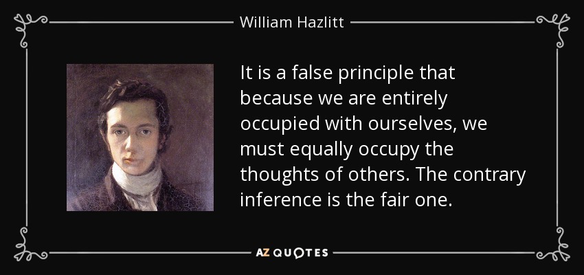 It is a false principle that because we are entirely occupied with ourselves, we must equally occupy the thoughts of others. The contrary inference is the fair one. - William Hazlitt