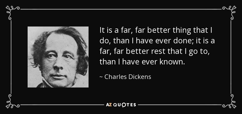 It is a far, far better thing that I do, than I have ever done; it is a far, far better rest that I go to, than I have ever known. - Charles Dickens